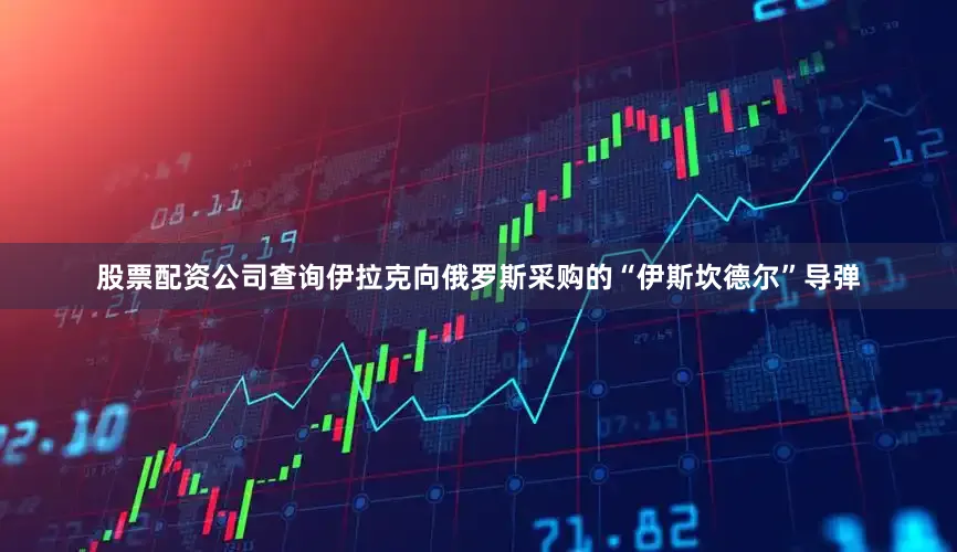 股票配资公司查询伊拉克向俄罗斯采购的“伊斯坎德尔”导弹