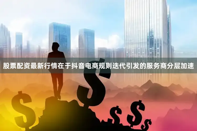 股票配资最新行情在于抖音电商规则迭代引发的服务商分层加速