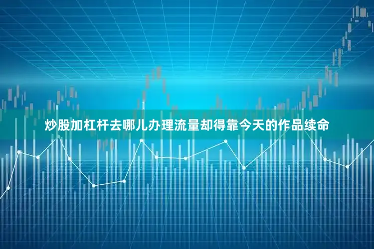 炒股加杠杆去哪儿办理流量却得靠今天的作品续命