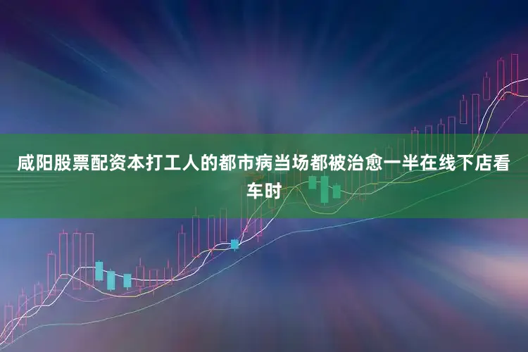 咸阳股票配资本打工人的都市病当场都被治愈一半在线下店看车时