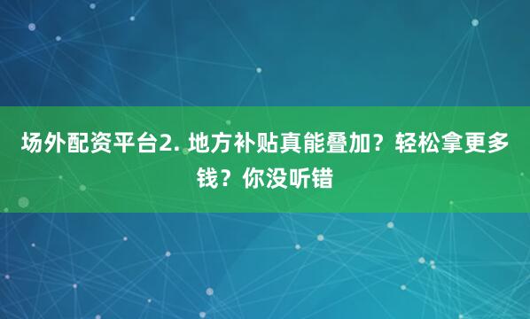 场外配资平台2. 地方补贴真能叠加？轻松拿更多钱？你没听错